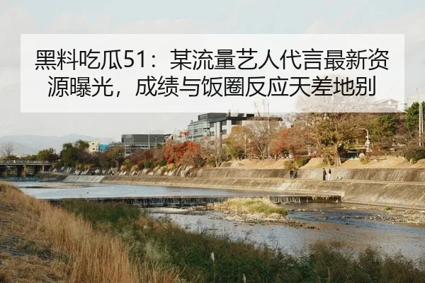 黑料吃瓜51：某流量艺人代言最新资源曝光，成绩与饭圈反应天差地别